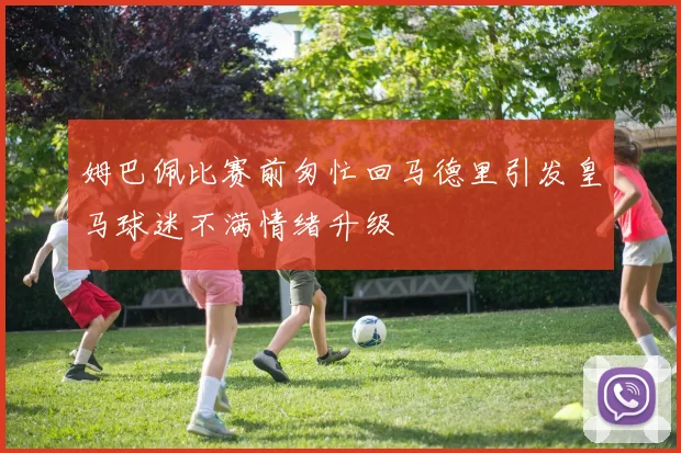 姆巴佩比赛前匆忙回马德里引发皇马球迷不满情绪升级