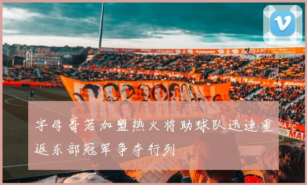 字母哥若加盟热火将助球队迅速重返东部冠军争夺行列