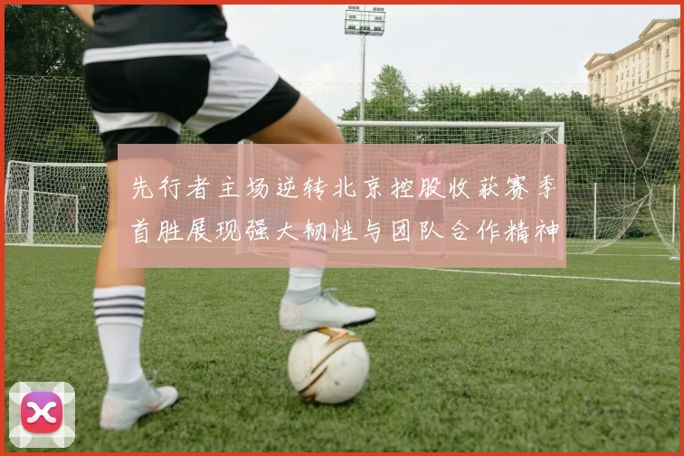 先行者主场逆转北京控股收获赛季首胜展现强大韧性与团队合作精神