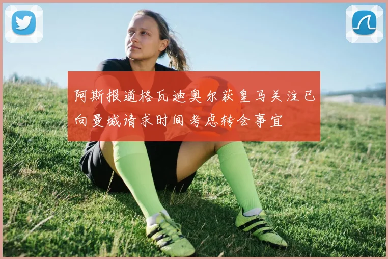 阿斯报道格瓦迪奥尔获皇马关注已向曼城请求时间考虑转会事宜