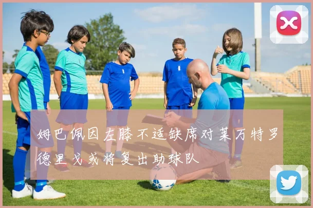姆巴佩因左膝不适缺席对莱万特罗德里戈或将复出助球队