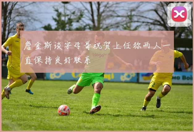 詹金斯谈字母哥祝贺上任称两人一直保持良好联系
