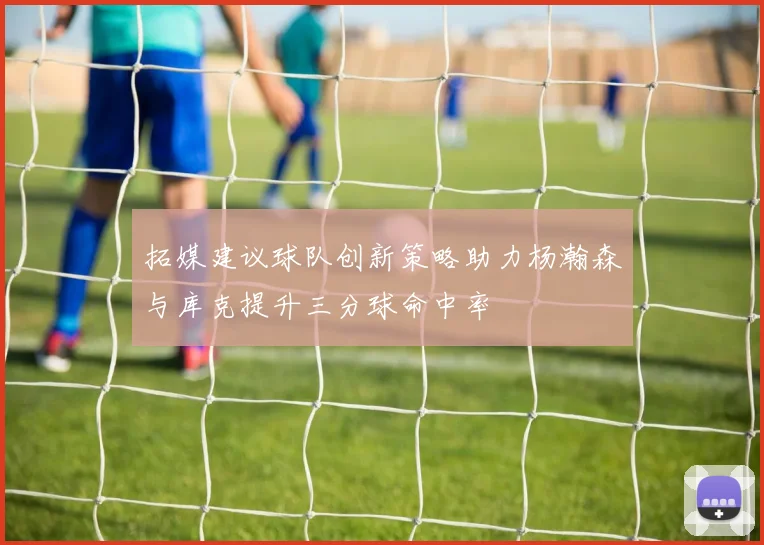 拓媒建议球队创新策略助力杨瀚森与库克提升三分球命中率