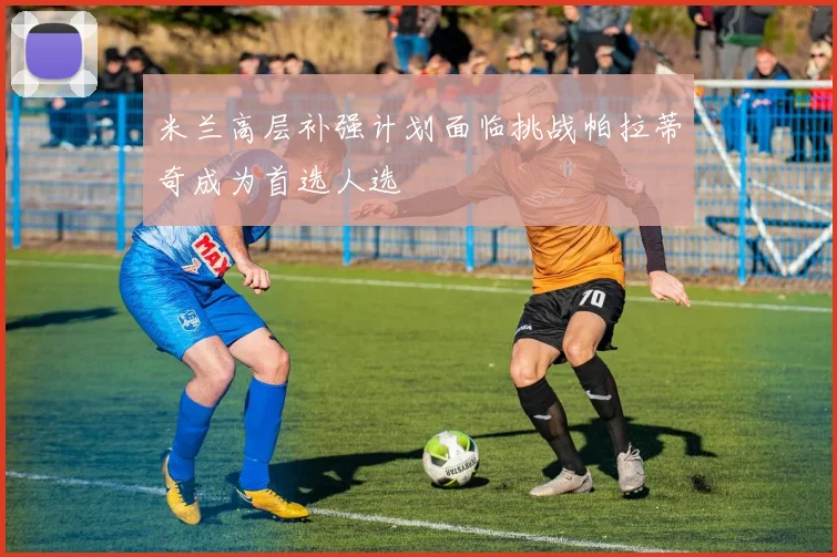 米兰高层补强计划面临挑战帕拉蒂奇成为首选人选