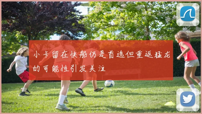 小卡留在快船仍是首选但重返猛龙的可能性引发关注