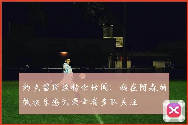 约克雷斯谈转会传闻：我在阿森纳很快乐感到荣幸有多队关注