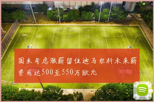 国米考虑涨薪留住迪马尔科未来薪资或达500至550万欧元