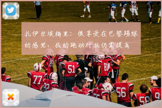 扎伊尔埃梅里：很享受在巴黎踢球的感觉，我的跑动对抗仍需提高