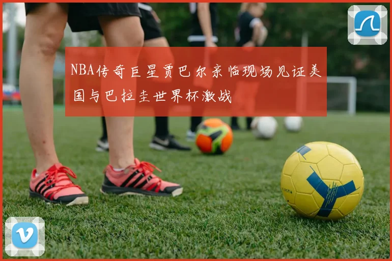 NBA传奇巨星贾巴尔亲临现场见证美国与巴拉圭世界杯激战