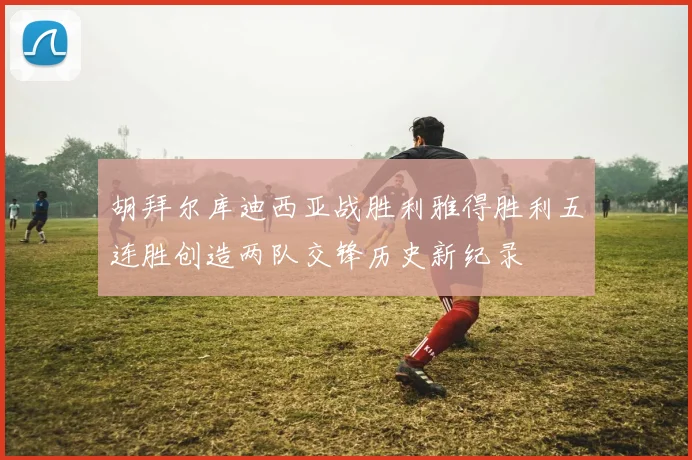 胡拜尔库迪西亚战胜利雅得胜利五连胜创造两队交锋历史新纪录