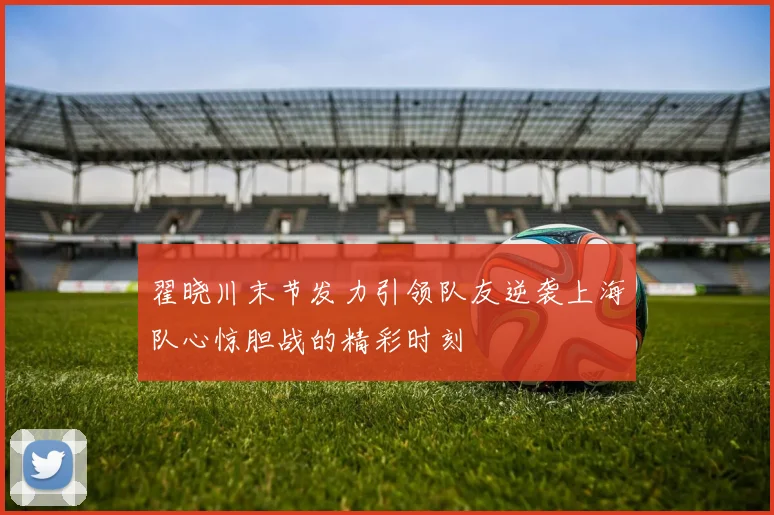 翟晓川末节发力引领队友逆袭上海队心惊胆战的精彩时刻
