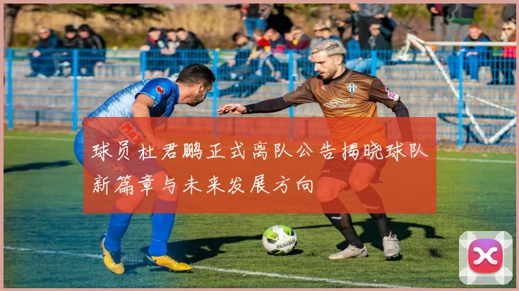 球员杜君鹏正式离队公告揭晓球队新篇章与未来发展方向