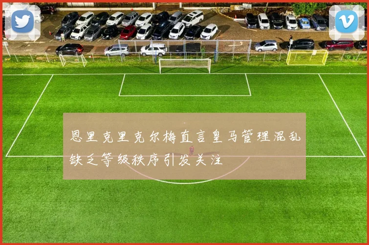 恩里克里克尔梅直言皇马管理混乱缺乏等级秩序引发关注