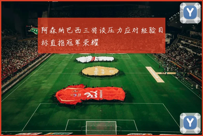 阿森纳巴西三将谈压力应对经验目标直指冠军荣耀