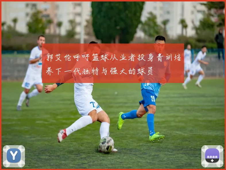 郭艾伦呼吁篮球从业者投身青训培养下一代独特与强大的球员