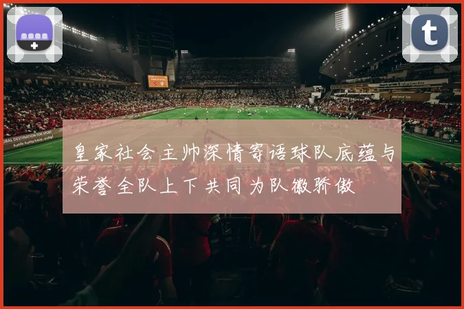 皇家社会主帅深情寄语球队底蕴与荣誉全队上下共同为队徽骄傲