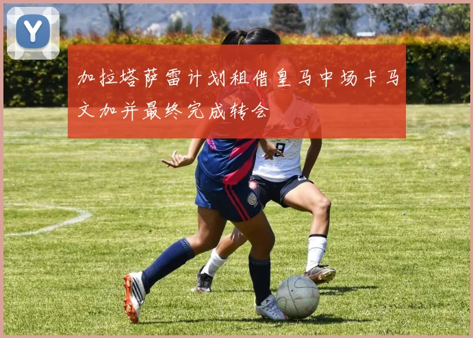加拉塔萨雷计划租借皇马中场卡马文加并最终完成转会