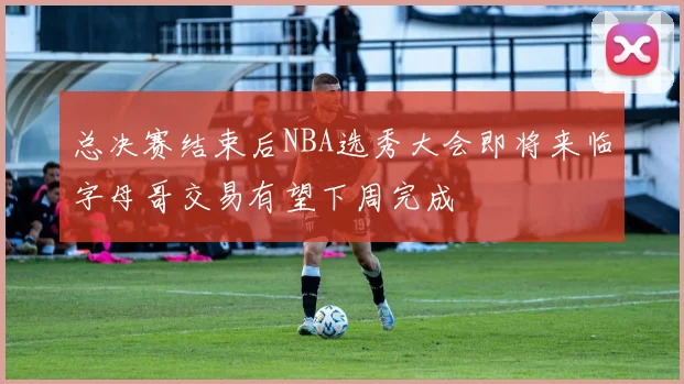 总决赛结束后NBA选秀大会即将来临字母哥交易有望下周完成