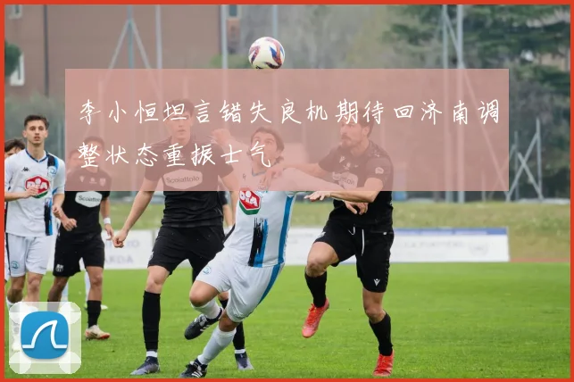 李小恒坦言错失良机期待回济南调整状态重振士气