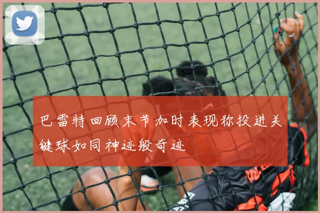 巴雷特回顾末节加时表现称投进关键球如同神迹般奇迹