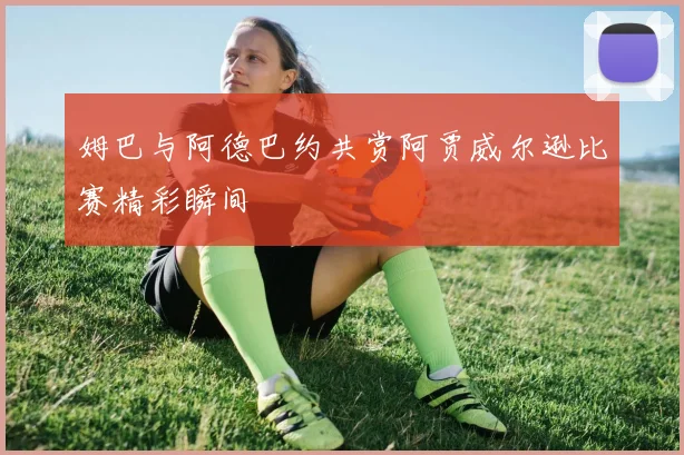 姆巴与阿德巴约共赏阿贾威尔逊比赛精彩瞬间