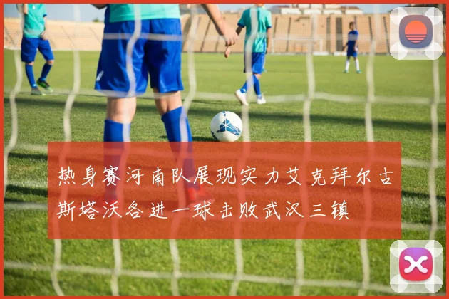 热身赛河南队展现实力艾克拜尔古斯塔沃各进一球击败武汉三镇