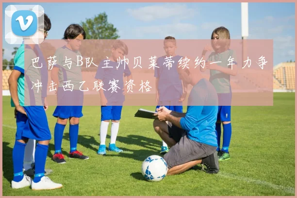 巴萨与B队主帅贝莱蒂续约一年力争冲击西乙联赛资格