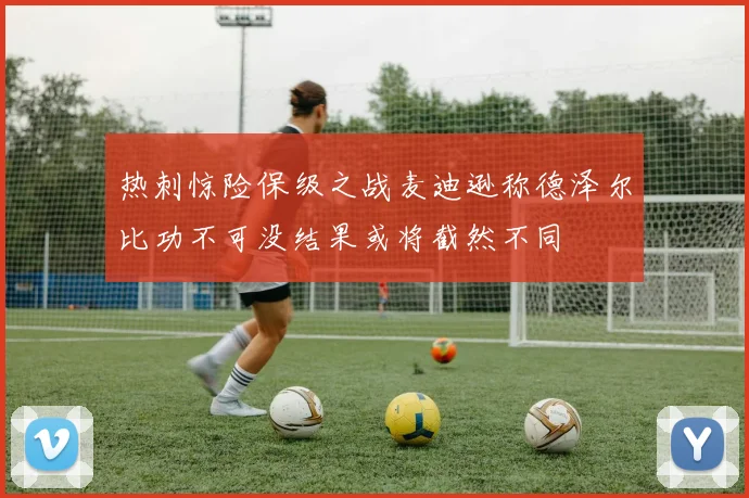 热刺惊险保级之战麦迪逊称德泽尔比功不可没结果或将截然不同