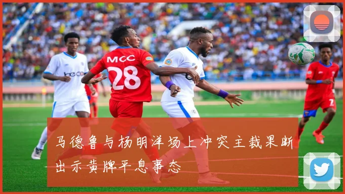马德鲁与杨明洋场上冲突主裁果断出示黄牌平息事态